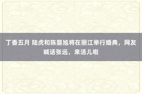 丁香五月 陆虎和陈曌旭将在丽江举行婚典，网友喊话张远，来活儿啦