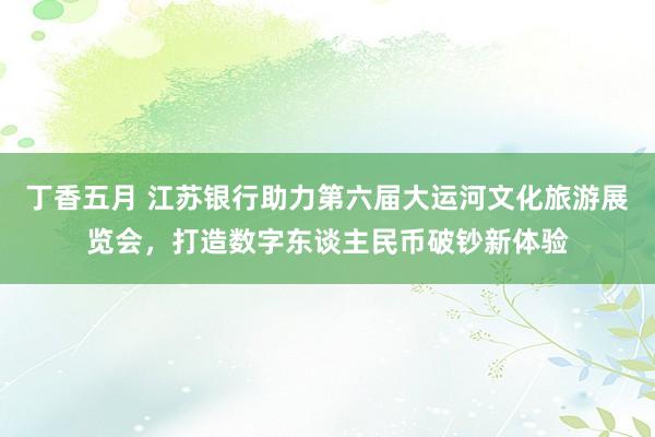 丁香五月 江苏银行助力第六届大运河文化旅游展览会，打造数字东谈主民币破钞新体验