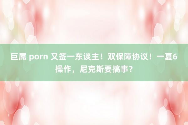 巨屌 porn 又签一东谈主！双保障协议！一夏6操作，尼克斯要搞事？