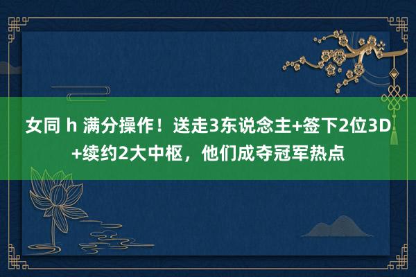 女同 h 满分操作！送走3东说念主+签下2位3D+续约2大中枢，他们成夺冠军热点