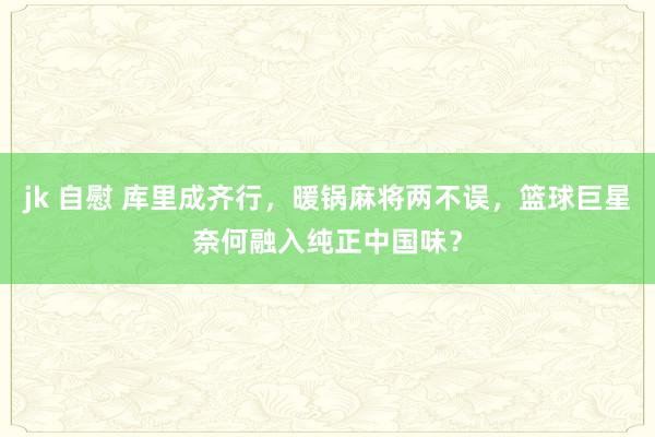 jk 自慰 库里成齐行，暖锅麻将两不误，篮球巨星奈何融入纯正中国味？