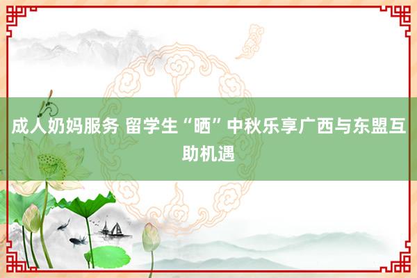 成人奶妈服务 留学生“晒”中秋乐享广西与东盟互助机遇