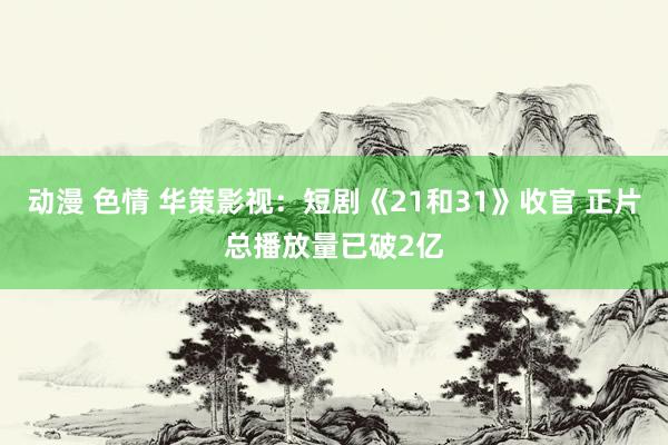 动漫 色情 华策影视：短剧《21和31》收官 正片总播放量已破2亿