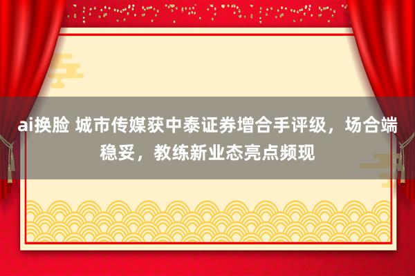 ai换脸 城市传媒获中泰证券增合手评级，场合端稳妥，教练新业态亮点频现