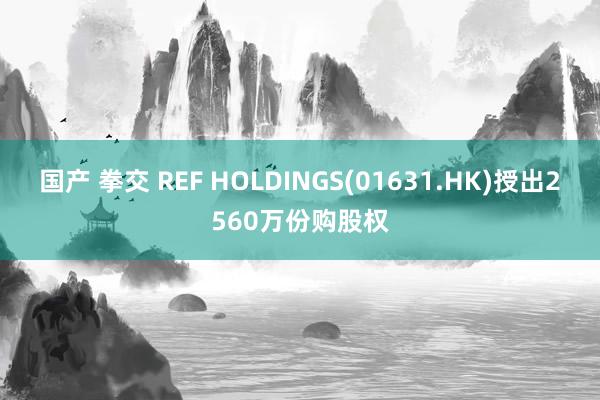 国产 拳交 REF HOLDINGS(01631.HK)授出2560万份购股权