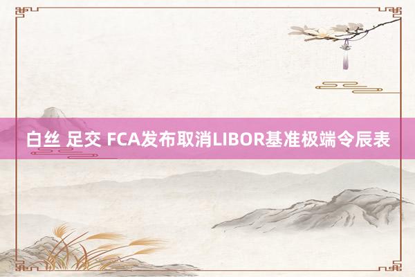 白丝 足交 FCA发布取消LIBOR基准极端令辰表