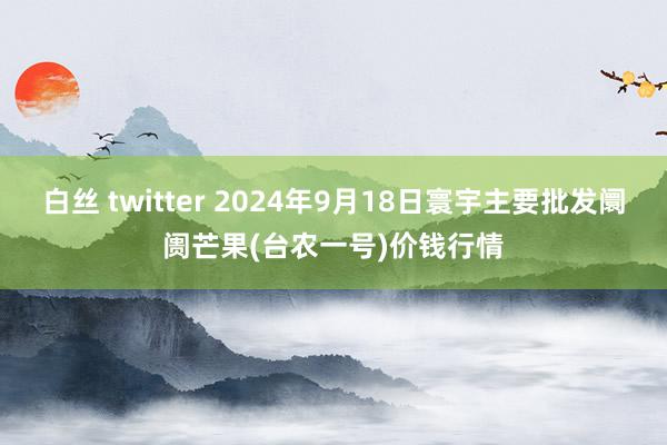 白丝 twitter 2024年9月18日寰宇主要批发阛阓芒果(台农一号)价钱行情