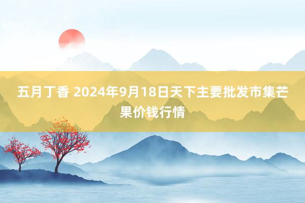 五月丁香 2024年9月18日天下主要批发市集芒果价钱行情