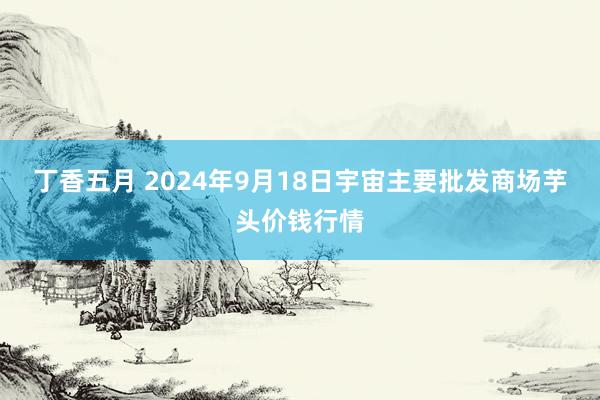 丁香五月 2024年9月18日宇宙主要批发商场芋头价钱行情