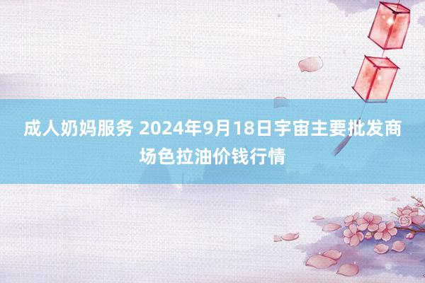 成人奶妈服务 2024年9月18日宇宙主要批发商场色拉油价钱行情