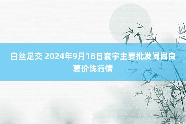 白丝足交 2024年9月18日寰宇主要批发阛阓良薯价钱行情