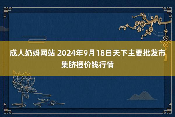 成人奶妈网站 2024年9月18日天下主要批发市集脐橙价钱行情