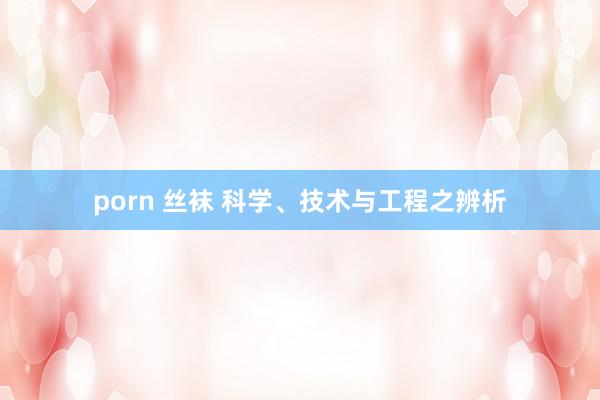 porn 丝袜 科学、技术与工程之辨析