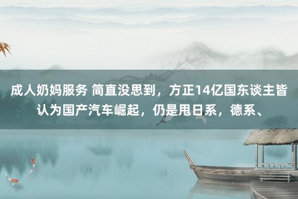 成人奶妈服务 简直没思到，方正14亿国东谈主皆认为国产汽车崛起，仍是甩日系，德系、