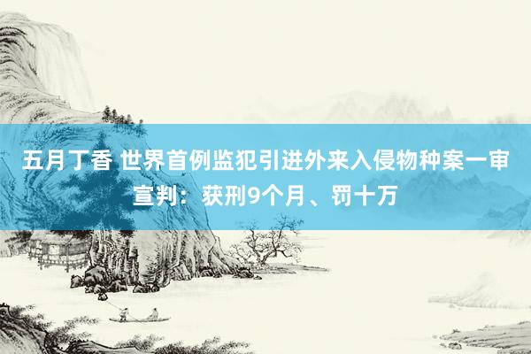 五月丁香 世界首例监犯引进外来入侵物种案一审宣判：获刑9个月、罚十万