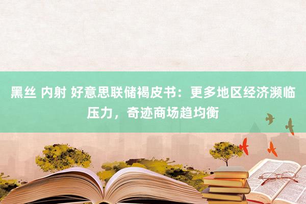 黑丝 内射 好意思联储褐皮书：更多地区经济濒临压力，奇迹商场趋均衡