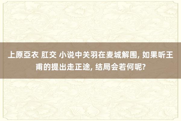 上原亞衣 肛交 小说中关羽在麦城解围， 如果听王甫的提出走正途， 结局会若何呢?