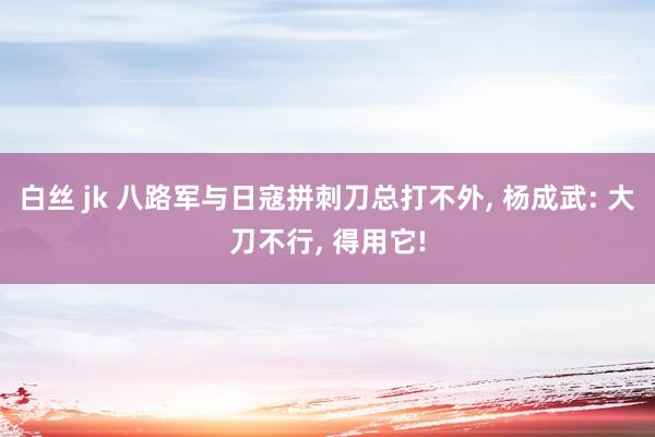 白丝 jk 八路军与日寇拼刺刀总打不外， 杨成武: 大刀不行， 得用它!