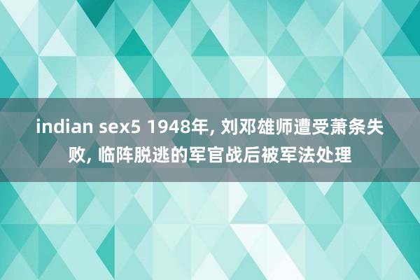 indian sex5 1948年， 刘邓雄师遭受萧条失败， 临阵脱逃的军官战后被军法处理