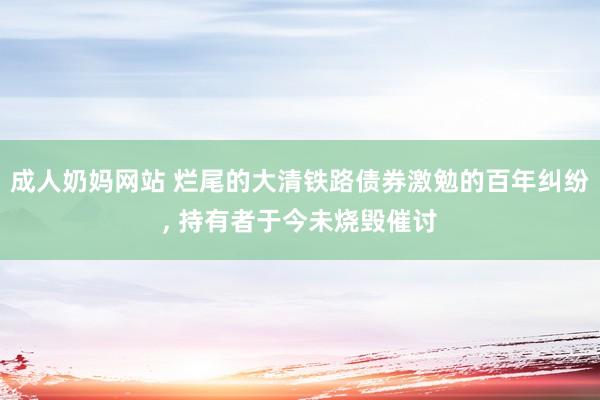 成人奶妈网站 烂尾的大清铁路债券激勉的百年纠纷， 持有者于今未烧毁催讨