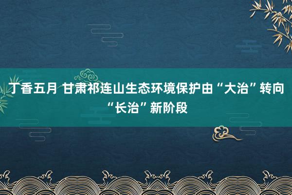 丁香五月 甘肃祁连山生态环境保护由“大治”转向“长治”新阶段