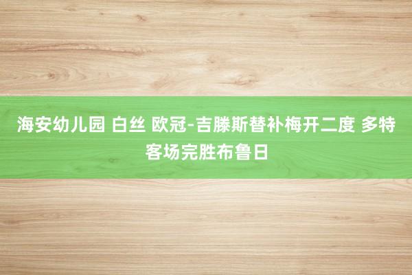 海安幼儿园 白丝 欧冠-吉滕斯替补梅开二度 多特客场完胜布鲁日