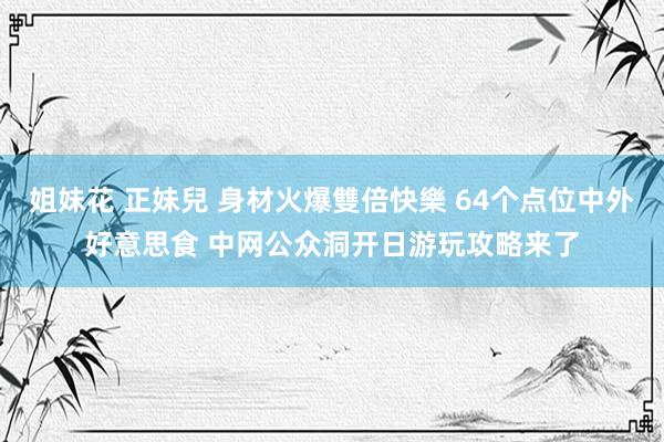 姐妹花 正妹兒 身材火爆雙倍快樂 64个点位中外好意思食 中网公众洞开日游玩攻略来了