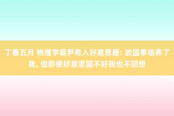 丁香五月 物理学霸尹希入好意思籍: 故国事培养了我， 但即使好意思国不好我也不回想