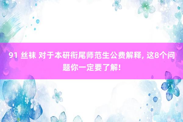 91 丝袜 对于本研衔尾师范生公费解释， 这8个问题你一定要了解!