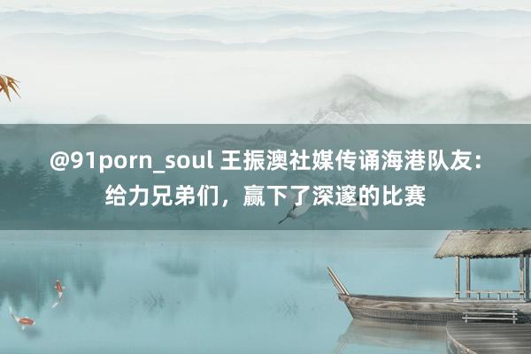 @91porn_soul 王振澳社媒传诵海港队友：给力兄弟们，赢下了深邃的比赛