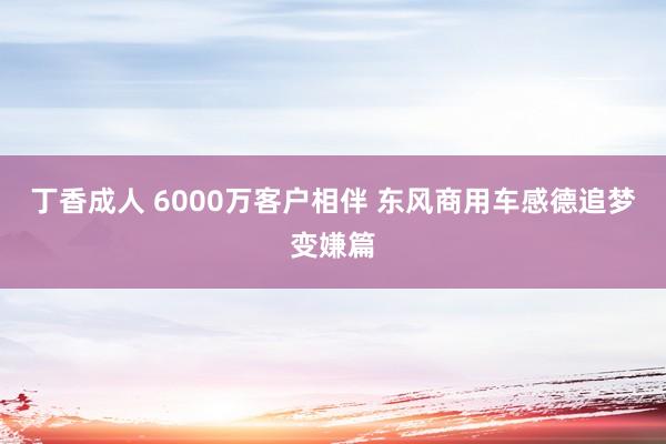 丁香成人 6000万客户相伴 东风商用车感德追梦变嫌篇