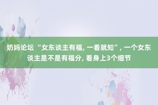 奶妈论坛 “女东谈主有福， 一看就知”， 一个女东谈主是不是有福分， 看身上3个细节