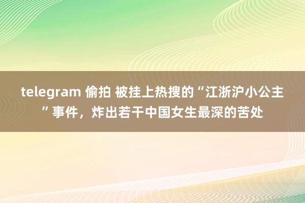 telegram 偷拍 被挂上热搜的“江浙沪小公主”事件，炸出若干中国女生最深的苦处