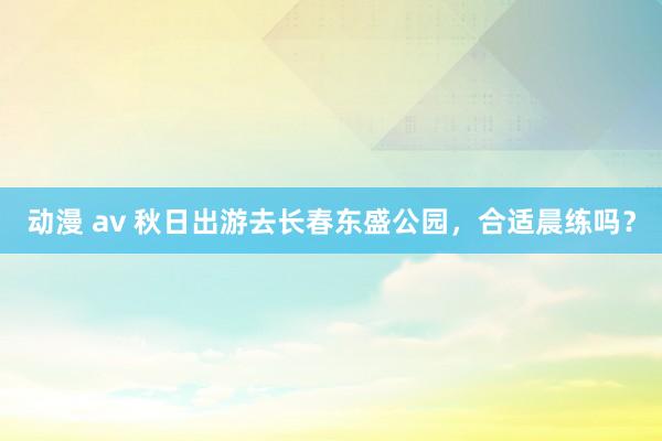 动漫 av 秋日出游去长春东盛公园，合适晨练吗？