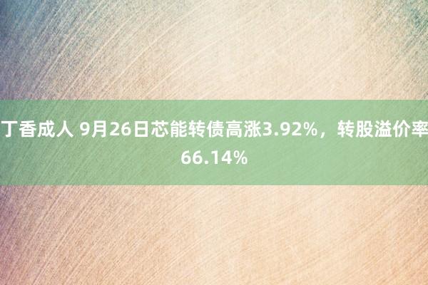 丁香成人 9月26日芯能转债高涨3.92%，转股溢价率66.14%