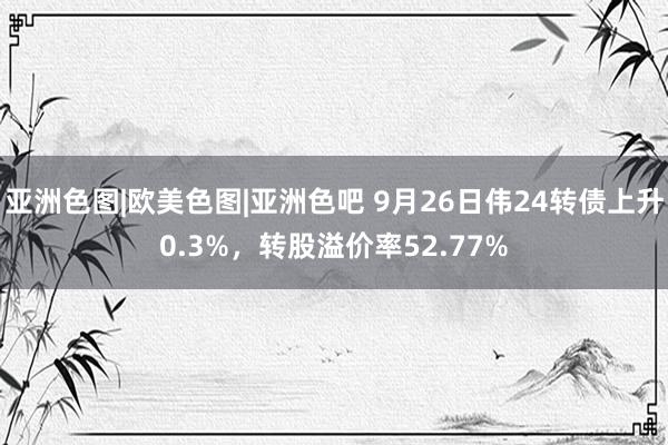 亚洲色图|欧美色图|亚洲色吧 9月26日伟24转债上升0.3%，转股溢价率52.77%