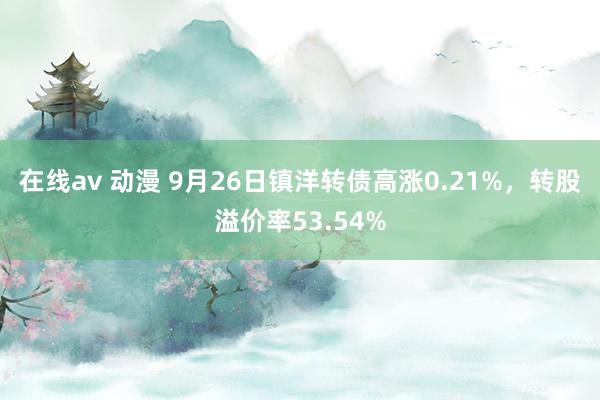 在线av 动漫 9月26日镇洋转债高涨0.21%，转股溢价率53.54%