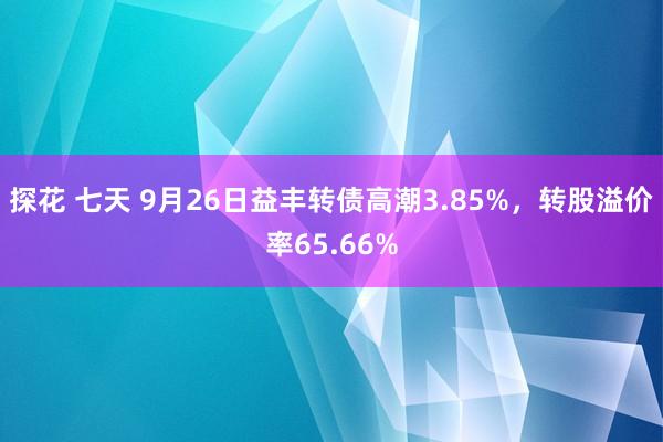 探花 七天 9月26日益丰转债高潮3.85%，转股溢价率65.66%