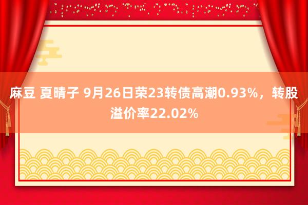 麻豆 夏晴子 9月26日荣23转债高潮0.93%，转股溢价率22.02%