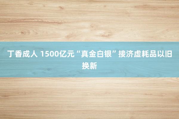 丁香成人 1500亿元“真金白银”接济虚耗品以旧换新