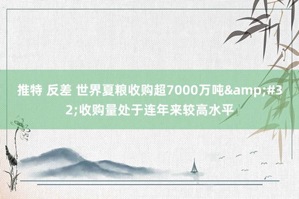 推特 反差 世界夏粮收购超7000万吨&#32;收购量处于连年来较高水平