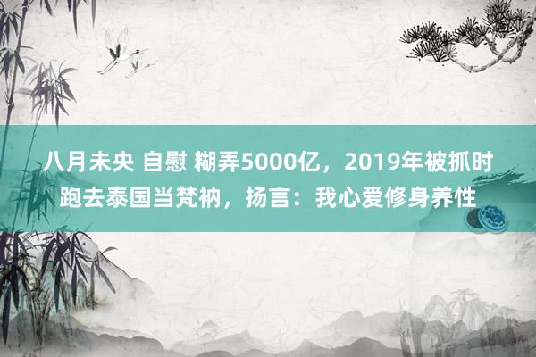 八月未央 自慰 糊弄5000亿，2019年被抓时跑去泰国当梵衲，扬言：我心爱修身养性