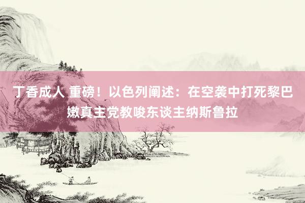 丁香成人 重磅！以色列阐述：在空袭中打死黎巴嫩真主党教唆东谈主纳斯鲁拉