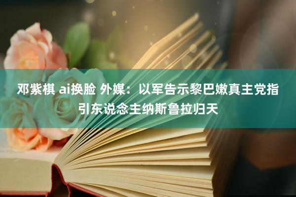 邓紫棋 ai换脸 外媒：以军告示黎巴嫩真主党指引东说念主纳斯鲁拉归天