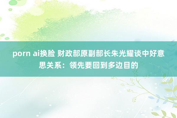 porn ai换脸 财政部原副部长朱光耀谈中好意思关系：领先要回到多边目的