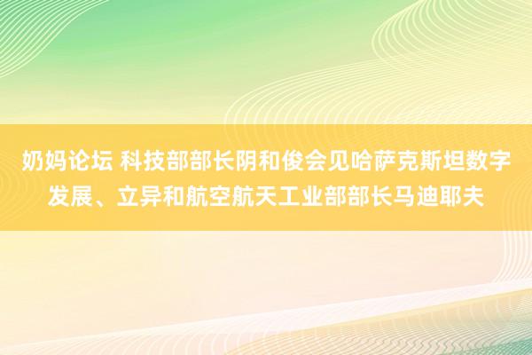 奶妈论坛 科技部部长阴和俊会见哈萨克斯坦数字发展、立异和航空航天工业部部长马迪耶夫