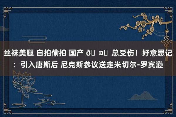 丝袜美腿 自拍偷拍 国产 🤕总受伤！好意思记：引入唐斯后 尼克斯参议送走米切尔-罗宾逊