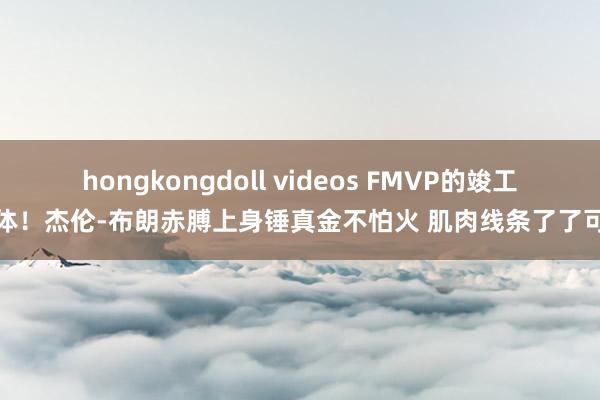 hongkongdoll videos FMVP的竣工肉体！杰伦-布朗赤膊上身锤真金不怕火 肌肉线条了了可见