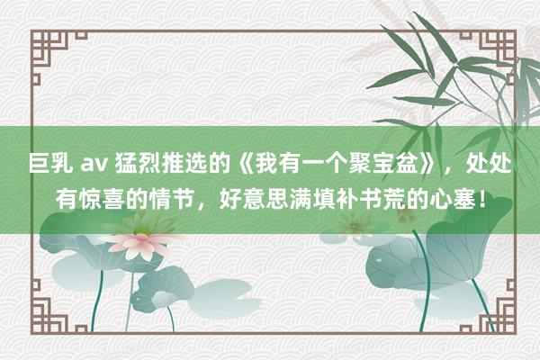 巨乳 av 猛烈推选的《我有一个聚宝盆》，处处有惊喜的情节，好意思满填补书荒的心塞！