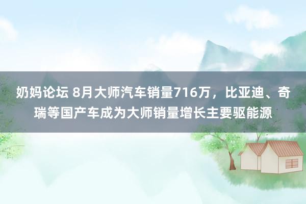 奶妈论坛 8月大师汽车销量716万，比亚迪、奇瑞等国产车成为大师销量增长主要驱能源